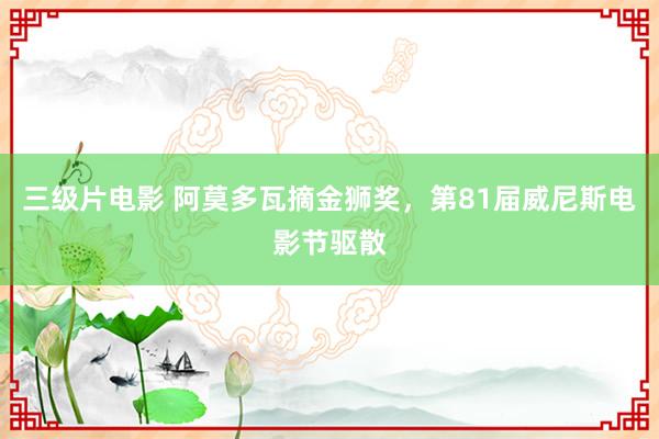 三级片电影 阿莫多瓦摘金狮奖，第81届威尼斯电影节驱散