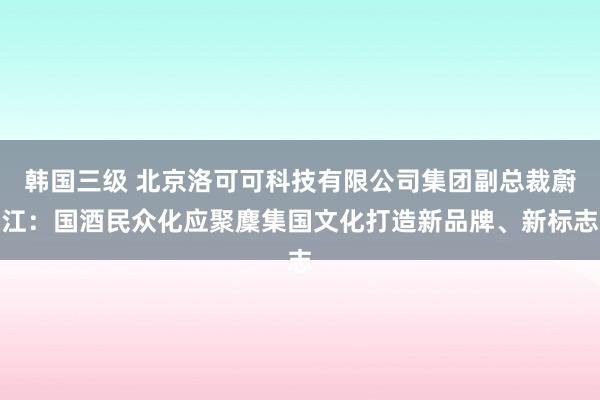 韩国三级 北京洛可可科技有限公司集团副总裁蔚江：国酒民众化应聚麇集国文化打造新品牌、新标志