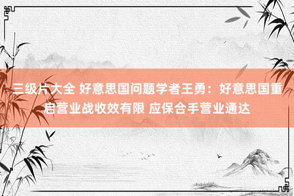 三级片大全 好意思国问题学者王勇：好意思国重启营业战收效有限 应保合手营业通达