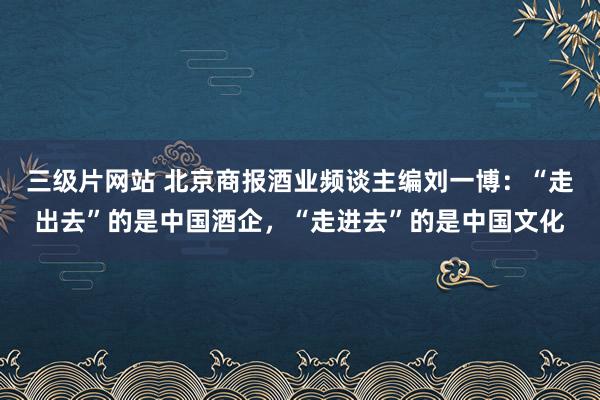 三级片网站 北京商报酒业频谈主编刘一博：“走出去”的是中国酒企，“走进去”的是中国文化