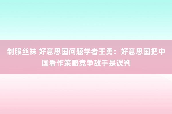 制服丝袜 好意思国问题学者王勇：好意思国把中国看作策略竞争敌手是误判