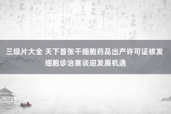 三级片大全 天下首张干细胞药品出产许可证核发 细胞诊治赛谈迎发展机遇