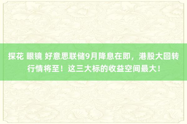 探花 眼镜 好意思联储9月降息在即，港股大回转行情将至！这三大标的收益空间最大！