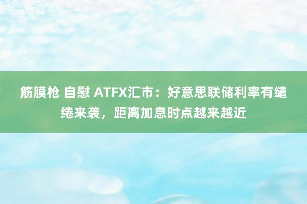 筋膜枪 自慰 ATFX汇市：好意思联储利率有缱绻来袭，距离加息时点越来越近