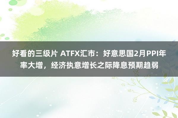 好看的三级片 ATFX汇市：好意思国2月PPI年率大增，经济执意增长之际降息预期趋弱