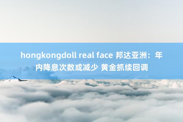 hongkongdoll real face 邦达亚洲：年内降息次数或减少 黄金抓续回调