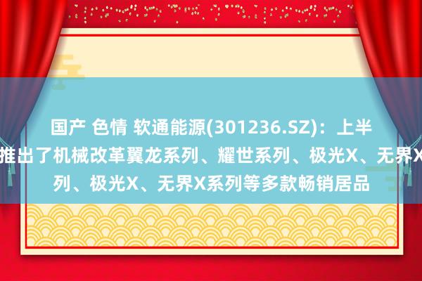 国产 色情 软通能源(301236.SZ)：上半年公司旗下智通国外推出了机械改革翼龙系列、耀世系列、极光X、无界X系列等多款畅销居品