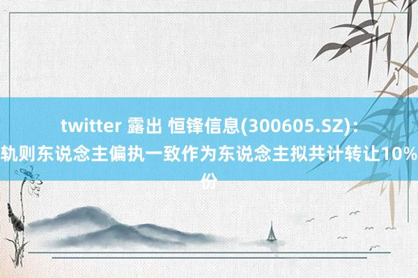 twitter 露出 恒锋信息(300605.SZ)：骨子轨则东说念主偏执一致作为东说念主拟共计转让10%股份