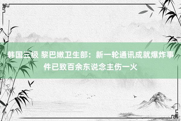 韩国三级 黎巴嫩卫生部：新一轮通讯成就爆炸事件已致百余东说念主伤一火