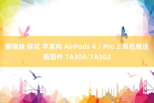 眼镜妹 探花 苹果向 AirPods 4 / Pro 2 耳机推送新固件 7A304/7A302