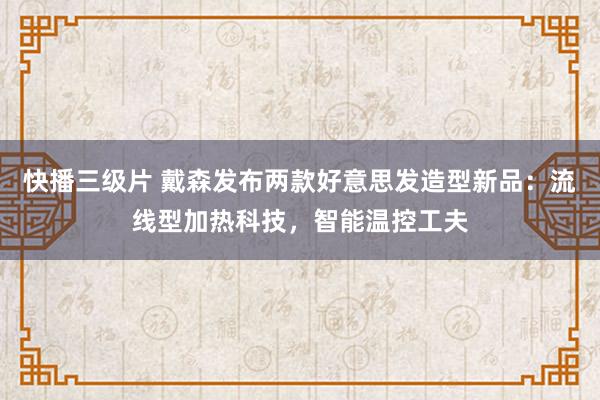 快播三级片 戴森发布两款好意思发造型新品：流线型加热科技，智能温控工夫