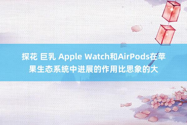 探花 巨乳 Apple Watch和AirPods在苹果生态系统中进展的作用比思象的大