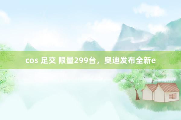 cos 足交 限量299台，奥迪发布全新e