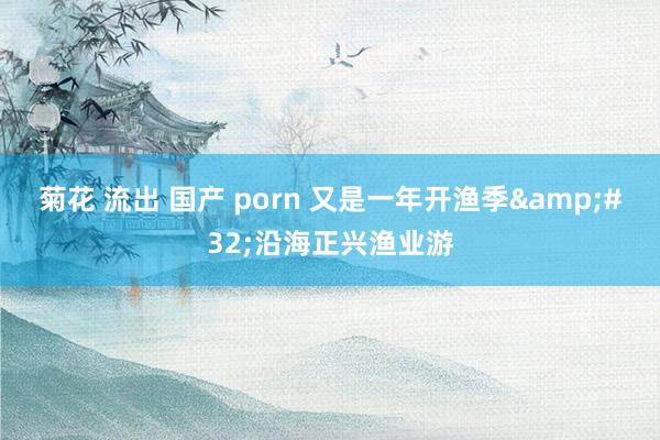 菊花 流出 国产 porn 又是一年开渔季&#32;沿海正兴渔业游