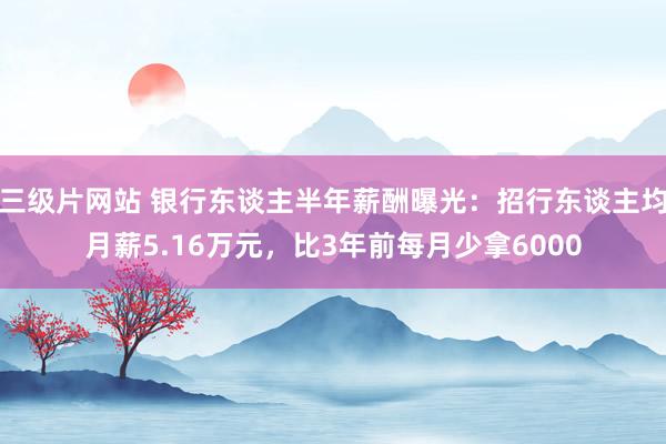 三级片网站 银行东谈主半年薪酬曝光：招行东谈主均月薪5.16万元，比3年前每月少拿6000