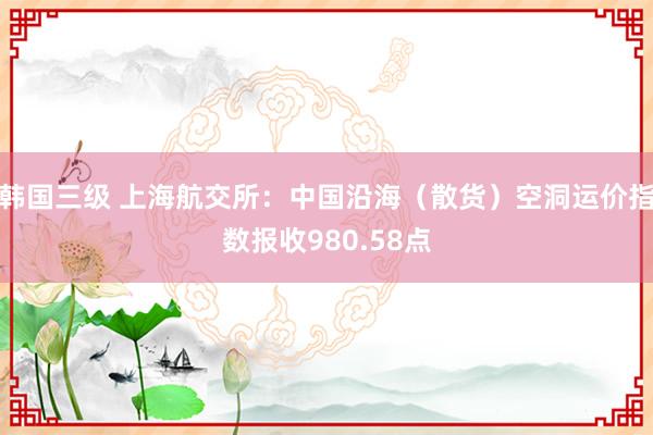 韩国三级 上海航交所：中国沿海（散货）空洞运价指数报收980.58点