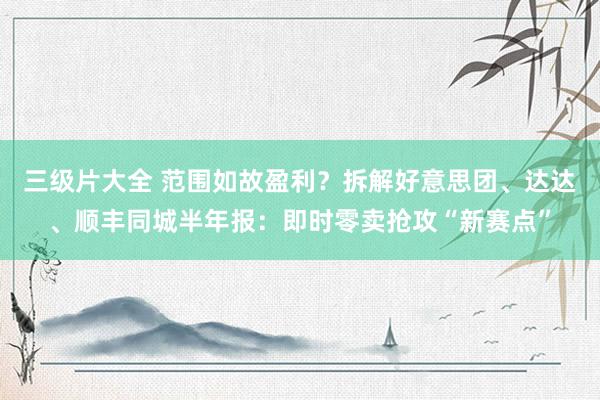 三级片大全 范围如故盈利？拆解好意思团、达达、顺丰同城半年报：即时零卖抢攻“新赛点”