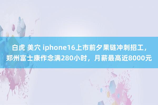 白虎 美穴 iphone16上市前夕果链冲刺招工，郑州富士康作念满280小时，月薪最高近8000元