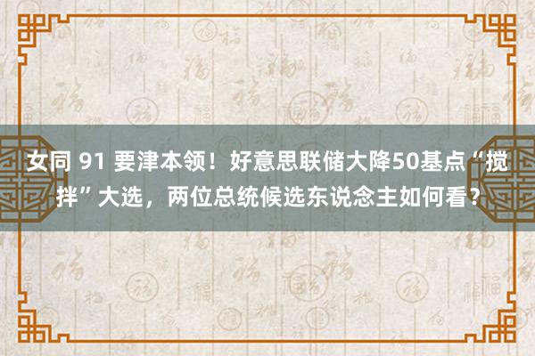 女同 91 要津本领！好意思联储大降50基点“搅拌”大选，两位总统候选东说念主如何看？