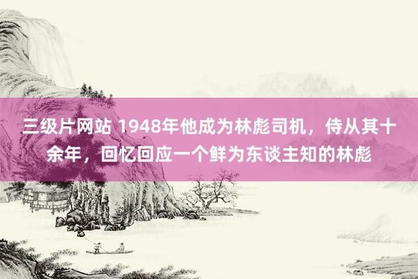 三级片网站 1948年他成为林彪司机，侍从其十余年，回忆回应一个鲜为东谈主知的林彪