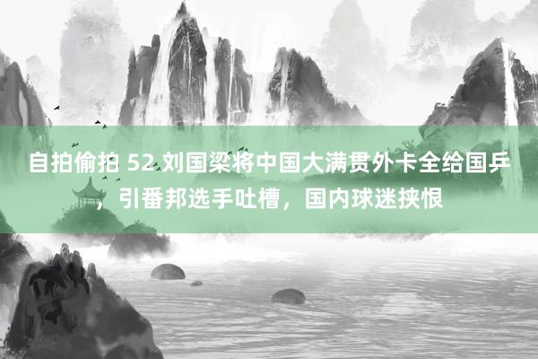 自拍偷拍 52 刘国梁将中国大满贯外卡全给国乒，引番邦选手吐槽，国内球迷挟恨