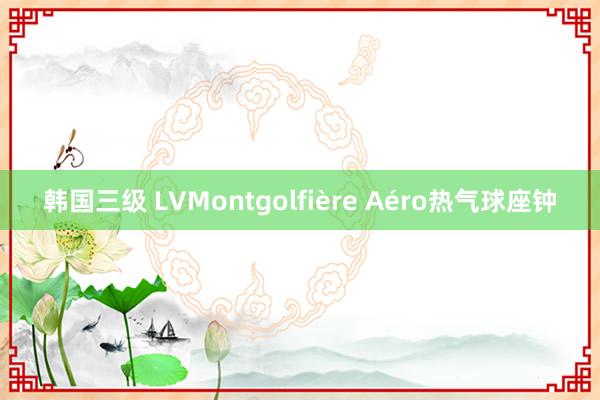 韩国三级 LVMontgolfière Aéro热气球座钟