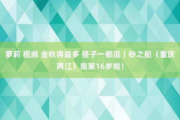 萝莉 视频 金秋得益多 搭子一都逛｜砂之船（重庆两江）奥莱16岁啦！