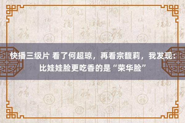 快播三级片 看了何超琼，再看宗馥莉，我发现：比娃娃脸更吃香的是“荣华脸”