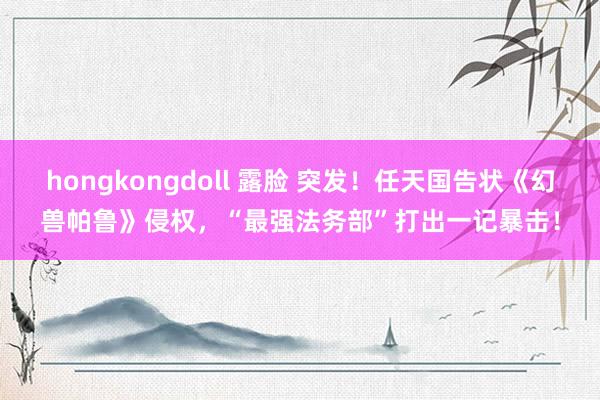 hongkongdoll 露脸 突发！任天国告状《幻兽帕鲁》侵权，“最强法务部”打出一记暴击！