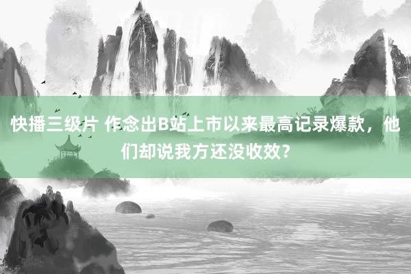 快播三级片 作念出B站上市以来最高记录爆款，他们却说我方还没收效？