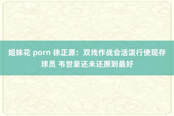 姐妹花 porn 徐正源：双线作战会活泼行使现存球员 韦世豪还未还原到最好