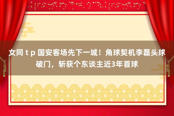 女同 t p 国安客场先下一城！角球契机李磊头球破门，斩获个东谈主近3年首球