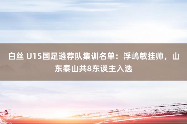 白丝 U15国足遴荐队集训名单：浮嶋敏挂帅，山东泰山共8东谈主入选