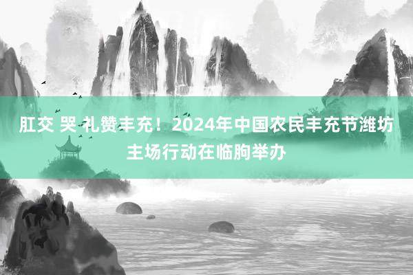 肛交 哭 礼赞丰充！2024年中国农民丰充节潍坊主场行动在临朐举办