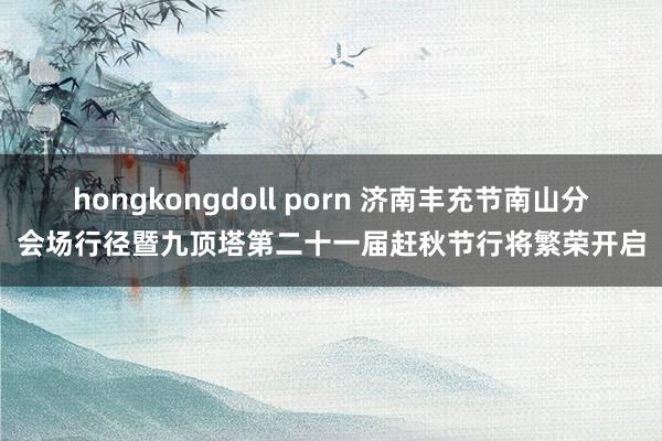 hongkongdoll porn 济南丰充节南山分会场行径暨九顶塔第二十一届赶秋节行将繁荣开启