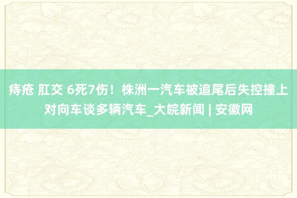 痔疮 肛交 6死7伤！株洲一汽车被追尾后失控撞上对向车谈多辆汽车_大皖新闻 | 安徽网