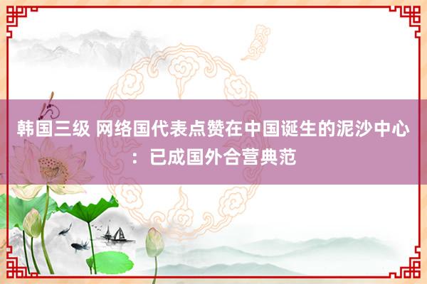 韩国三级 网络国代表点赞在中国诞生的泥沙中心：已成国外合营典范