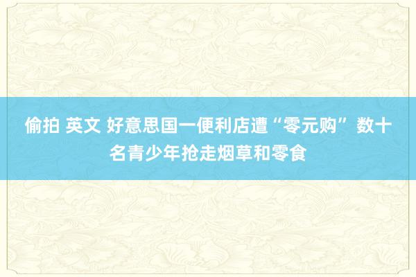 偷拍 英文 好意思国一便利店遭“零元购” 数十名青少年抢走烟草和零食