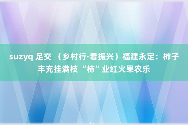 suzyq 足交 （乡村行·看振兴）福建永定：柿子丰充挂满枝 “柿”业红火果农乐