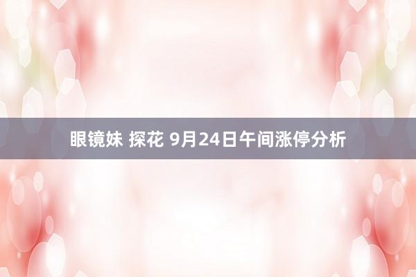 眼镜妹 探花 9月24日午间涨停分析