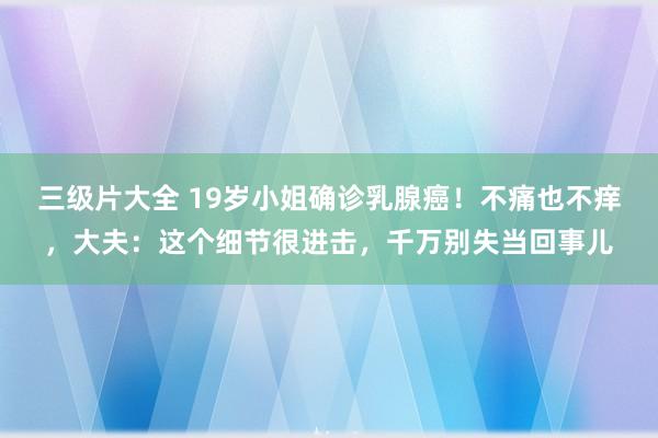 三级片大全 19岁小姐确诊乳腺癌！不痛也不痒，大夫：这个细节很进击，千万别失当回事儿