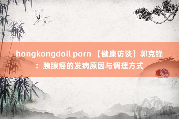 hongkongdoll porn 【健康访谈】郭克锋：胰腺癌的发病原因与调理方式