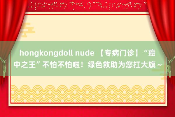 hongkongdoll nude 【专病门诊】“癌中之王”不怕不怕啦！绿色救助为您扛大旗～