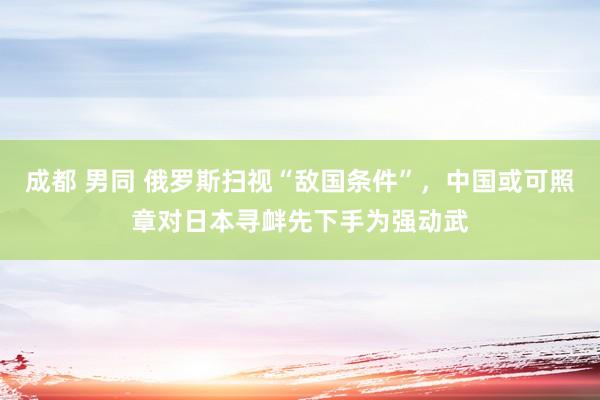 成都 男同 俄罗斯扫视“敌国条件”，中国或可照章对日本寻衅先下手为强动武