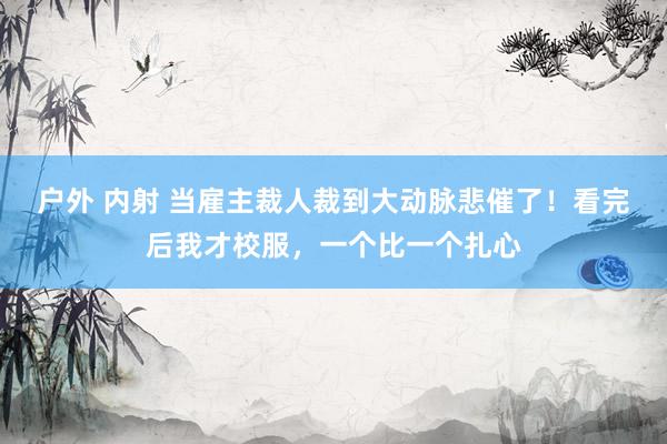 户外 内射 当雇主裁人裁到大动脉悲催了！看完后我才校服，一个比一个扎心