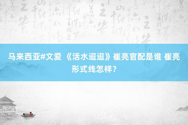 马来西亚#文爱 《活水迢迢》崔亮官配是谁 崔亮形式线怎样？