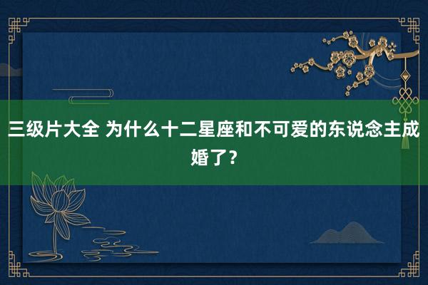 三级片大全 为什么十二星座和不可爱的东说念主成婚了？