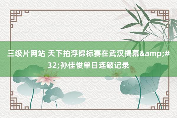 三级片网站 天下拍浮锦标赛在武汉揭幕&#32;孙佳俊单日连破记录