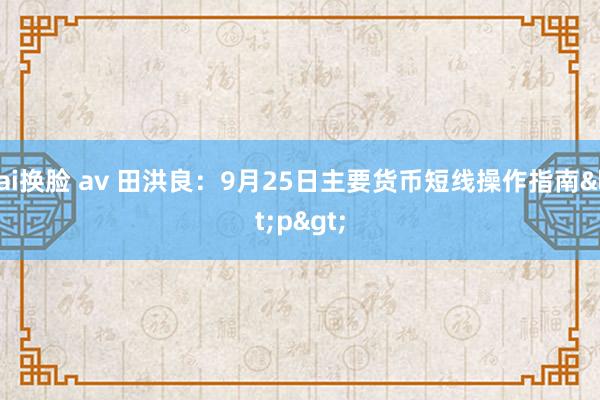 ai换脸 av 田洪良：9月25日主要货币短线操作指南<p>