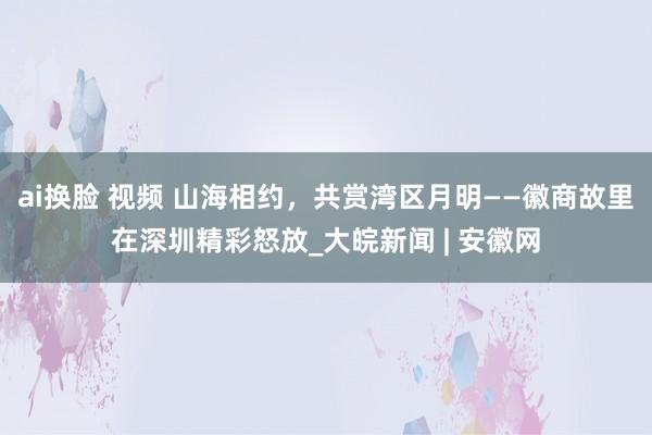 ai换脸 视频 山海相约，共赏湾区月明——徽商故里在深圳精彩怒放_大皖新闻 | 安徽网